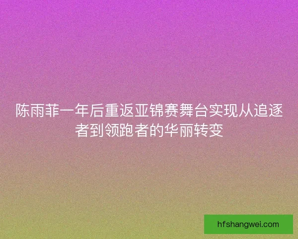 陈雨菲一年后重返亚锦赛舞台实现从追逐者到领跑者的华丽转变