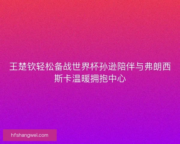 王楚钦轻松备战世界杯孙逊陪伴与弗朗西斯卡温暖拥抱中心