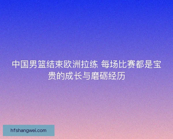 中国男篮结束欧洲拉练 每场比赛都是宝贵的成长与磨砺经历
