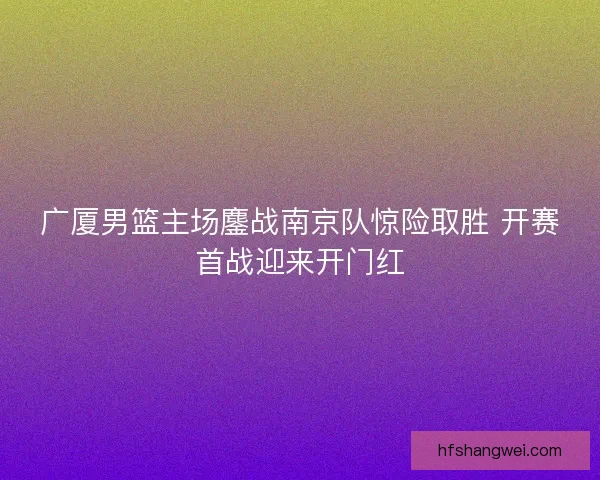 广厦男篮主场鏖战南京队惊险取胜 开赛首战迎来开门红 广厦男篮主场鏖战南京队惊险取胜 开赛首战迎来开门红