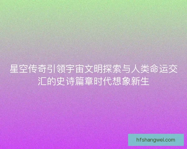 星空传奇引领宇宙文明探索与人类命运交汇的史诗篇章时代想象新生