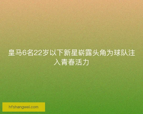 皇马6名22岁以下新星崭露头角为球队注入青春活力