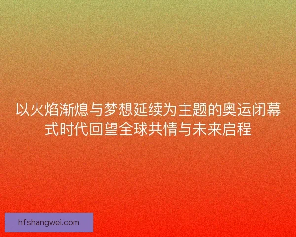 以火焰渐熄与梦想延续为主题的奥运闭幕式时代回望全球共情与未来启程 以火焰渐熄与梦想延续为主题的奥运闭幕式时代回望全球共情与未来启程