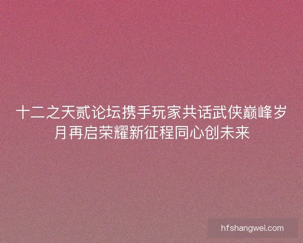 十二之天贰论坛携手玩家共话武侠巅峰岁月再启荣耀新征程同心创未来 十二之天贰论坛携手玩家共话武侠巅峰岁月再启荣耀新征程同心创未来