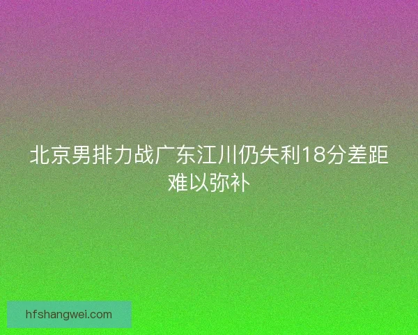 北京男排力战广东江川仍失利18分差距难以弥补 北京男排力战广东江川仍失利18分差距难以弥补