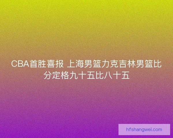 CBA首胜喜报 上海男篮力克吉林男篮比分定格九十五比八十五