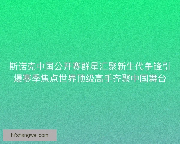 斯诺克中国公开赛群星汇聚新生代争锋引爆赛季焦点世界顶级高手齐聚中国舞台