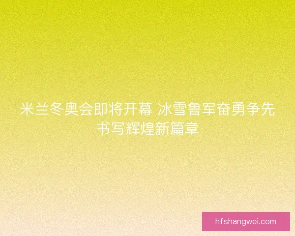 米兰冬奥会即将开幕 冰雪鲁军奋勇争先书写辉煌新篇章