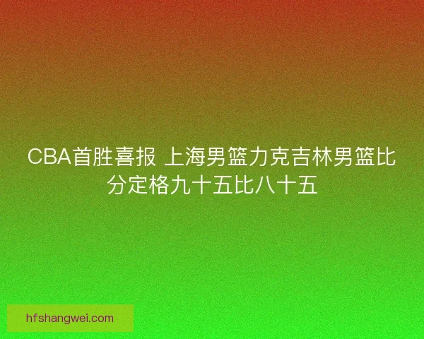 CBA首胜喜报 上海男篮力克吉林男篮比分定格九十五比八十五 CBA首胜喜报 上海男篮力克吉林男篮比分定格九十五比八十五