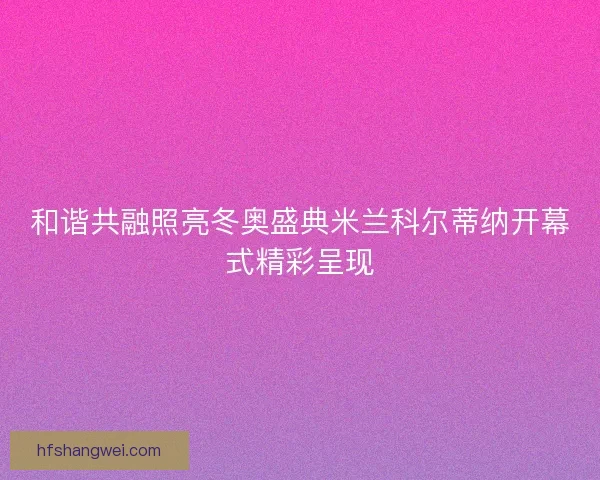 和谐共融照亮冬奥盛典米兰科尔蒂纳开幕式精彩呈现 和谐共融照亮冬奥盛典米兰科尔蒂纳开幕式精彩呈现