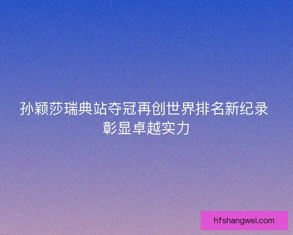 孙颖莎瑞典站夺冠再创世界排名新纪录 彰显卓越实力 孙颖莎瑞典站夺冠再创世界排名新纪录 彰显卓越实力