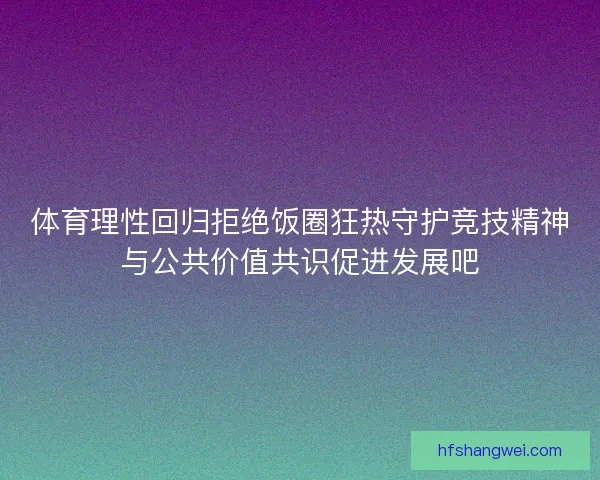 体育理性回归拒绝饭圈狂热守护竞技精神与公共价值共识促进发展吧