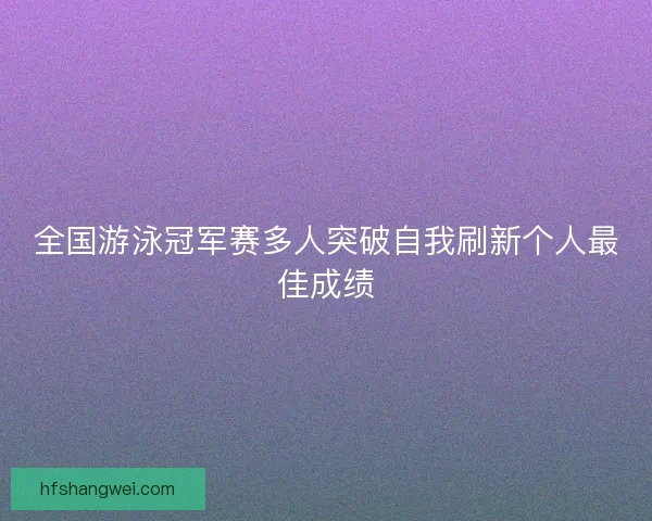全国游泳冠军赛多人突破自我刷新个人最佳成绩 全国游泳冠军赛多人突破自我刷新个人最佳成绩