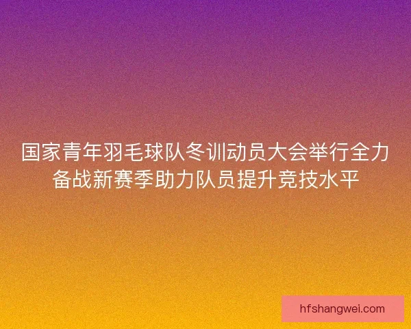 国家青年羽毛球队冬训动员大会举行全力备战新赛季助力队员提升竞技水平 国家青年羽毛球队冬训动员大会举行全力备战新赛季助力队员提升竞技水平