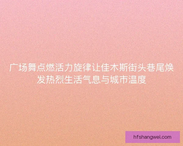 广场舞点燃活力旋律让佳木斯街头巷尾焕发热烈生活气息与城市温度