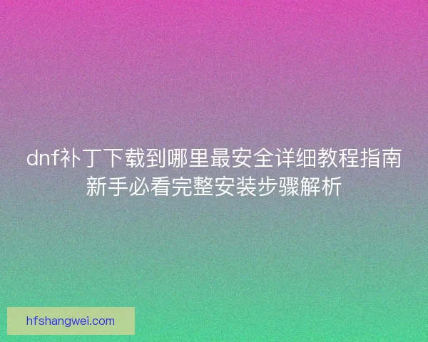dnf补丁下载到哪里最安全详细教程指南新手必看完整安装步骤解析 dnf补丁下载到哪里最安全详细教程指南新手必看完整安装步骤解析